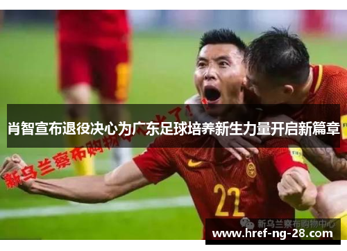 肖智宣布退役决心为广东足球培养新生力量开启新篇章 肖智宣布退役决心为广东足球培养新生力量开启新篇章