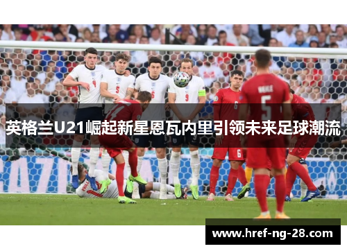 英格兰U21崛起新星恩瓦内里引领未来足球潮流 英格兰U21崛起新星恩瓦内里引领未来足球潮流