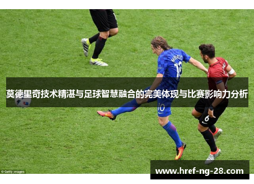 莫德里奇技术精湛与足球智慧融合的完美体现与比赛影响力分析 莫德里奇技术精湛与足球智慧融合的完美体现与比赛影响力分析
