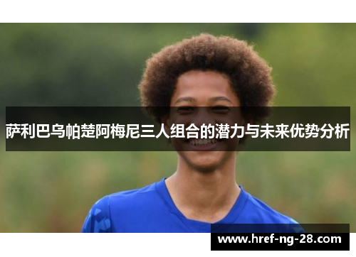 萨利巴乌帕楚阿梅尼三人组合的潜力与未来优势分析 萨利巴乌帕楚阿梅尼三人组合的潜力与未来优势分析