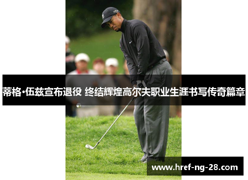 蒂格·伍兹宣布退役 终结辉煌高尔夫职业生涯书写传奇篇章 蒂格·伍兹宣布退役 终结辉煌高尔夫职业生涯书写传奇篇章
