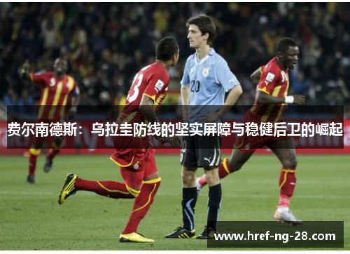 费尔南德斯:乌拉圭防线的坚实屏障与稳健后卫的崛起 费尔南德斯:乌拉圭防线的坚实屏障与稳健后卫的崛起