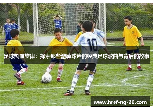 足球热血旋律:探索那些激励球迷的经典足球歌曲与背后的故事 足球热血旋律:探索那些激励球迷的经典足球歌曲与背后的故事
