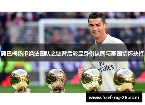 奥巴梅扬拒绝法国队之谜背后彰显身份认同与家国情怀抉择 奥巴梅扬拒绝法国队之谜背后彰显身份认同与家国情怀抉择