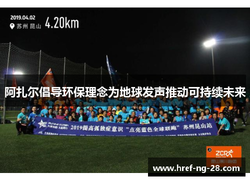 阿扎尔倡导环保理念为地球发声推动可持续未来 阿扎尔倡导环保理念为地球发声推动可持续未来