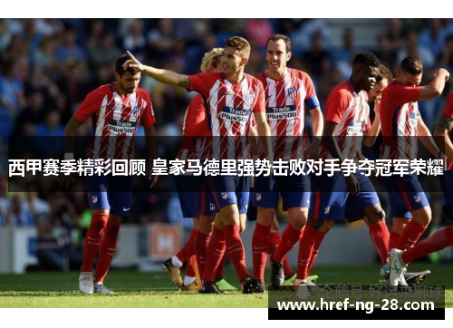 西甲赛季精彩回顾 皇家马德里强势击败对手争夺冠军荣耀