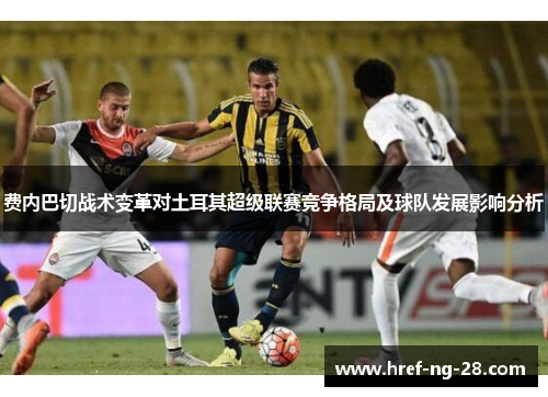 费内巴切战术变革对土耳其超级联赛竞争格局及球队发展影响分析 费内巴切战术变革对土耳其超级联赛竞争格局及球队发展影响分析