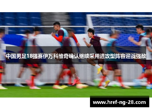 中国男足18强赛伊万科维奇确认继续采用进攻型阵容迎战强敌