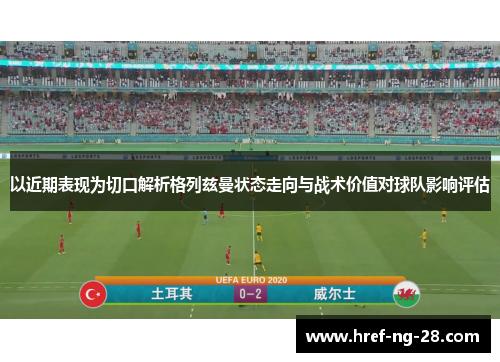 以近期表现为切口解析格列兹曼状态走向与战术价值对球队影响评估